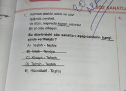 BÖZ BANATLI
re
Alo
nangis
4.
1. Kalmadı ümidin soluk ve cılız
Işığında bereket.
Ve ölüm, kapımda kişner, sabırsız
Bir at oldu nihayet.
Bu dizelerdeki söz sanatları aşağıdakilerin hangi-
sinde verilmiştir?
A) Teşbih - Teşhis
Bt Intak-Tevriye
C) Kinaye - Telmih.
D) Telmih - Tesbih
E) Hüsnütalil - Teşhis
-
