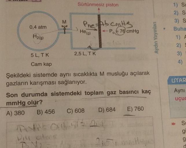 Sürtünmesiz piston
1) Si
2) S
3) S
M
Pne Abcats
-P..€ 76 cmHg
A6 cm
0,4 atm
Buha
He (g)
H2(g)
Aydın Yayinlan
1)
2)
5 L, TK
2,5 L, TK
3)
4)
Cam kap
UYAR
Şekildeki sistemde aynı sıcaklıkta M musluğu açılarak
gazların karışması sağlanıyor.
Son durumda sistemd