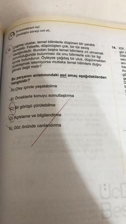 Kronometreni ac!
çözdüğün süreyi not et
12. Çağdaş uluslar, temel bilimlerle düşünen bir yaratık
demektir. Felsefe, düşünüşten çok, bir tür seziş
niteliğindedir. Bundan başka temel bilimlere zıt olmamak
zorunluluğunda bulunması da onu bilimlerle sıkı bir ilgi
uzaklaşmak istemiyorsa mutlaka temel bilimlere doğru
içinde bulundurur. Öyleyse çağdaş bir ulus, düşünmekten
14. XIX.
gür
Dide
save
anus
gitmeli değil midir?
Bu parçanın anlatımındaki asıl amaç aşağıdakilerden
kaz
Av
gä
ge
D
hangisidir?
A) Olay içinde yaşatabilme
B) Orneklerle konuyu somutlaştırma
c) Bir görüşü çürütebilme
b) Açıklama ve bilgilendirme
E) Göz önünde canlandırma
Be
