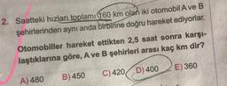 2. Saatteki hızları toplamı 160 km olan iki otomobil A ve B
şehirlerinden aynı anda birbirine doğru hareket ediyorlar.
Otomobiller hareket ettikten 2,5 saat sonra karşı-
laştıklarına göre, A ve B şehirleri arası kaç km dir?
E) 360
A) 480
B) 450
C)420D) 400