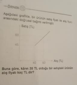 -ORNEK
Aşağıdaki grafikte, bir ürünün satış fiyah ile aş fiya
arasındaki doğrusal bağıntı verilmiştir.
Satış (TL)
60
45
Alış (TL)
40
50
Buna göre, kârın 35 TL olduğu bir satıştaki ürünün
alış fiyatı kaç TL dir?
