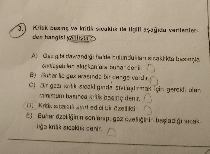 3.
Kritik basınç ve kritik sıcaklık ile ilgili aşağıda verilenler-
den hangisi yanlıştır?
A) Gaz gibi davrandığı halde bulundukları sıcaklıkta basınçla
sıvılaşabilen akışkanlara buhar denir.
B) Buhar ile gaz arasında bir denge vardır.
C) Bir gazı kritik sı