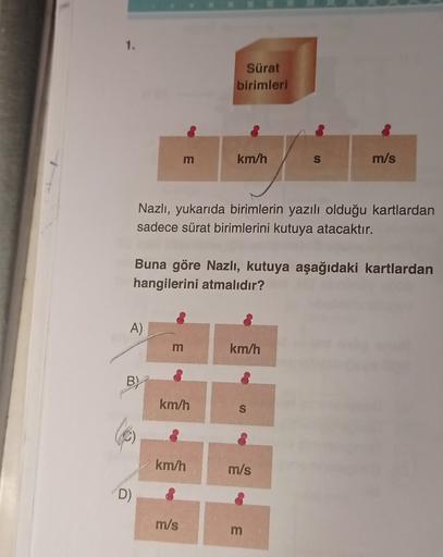 Sürat
birimleri
m
km/h
S
m/s
Nazlı, yukarıda birimlerin yazılı olduğu kartlardan
sadece sürat birimlerini kutuya atacaktır.
Buna göre Nazlı, kutuya aşağıdaki kartlardan
hangilerini atmalıdır?
A)
m
km/h
BY
km/h
S
km/h
m/s
D)
m/s
m
