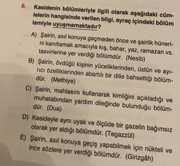 8.
Kasidenin bölümleriyle ilgili olarak aşağıdaki cüm-
lelerin hangisinde verilen bilgi, ayraç içindeki bölüm
ismiyle uyuşmamaktadır?
A) Şairin, asıl konuya geçmeden önce ve şairlik hüneri-
ni kanıtlamak amacıyla kış, bahar, yaz, ramazan vs.
tasvirlerine yer verdiği bölümdür. (Nesib)
B) Şairin, övdüğü kişinin yüceliklerinden, üstün ve ayi-
rici özelliklerinden abartılı bir dille bahsettiği bölüm-
dür. (Methiye)
C) Şairin, mahlasını kullanarak kimliğini açıkladığı ve
muhatabından yardım dileğinde bulunduğu bölüm-
dür. (Dua)
D) Kasideyle aynı uyak ve ölçüde bir gazelin bağımsız
olarak yer aldığı bölümdür. (Tegazzül)
E) Şairin, asıl konuya geçiş yapabilmek için nükteli ve
ince sözlere yer verdiği bölümdür. (Girizgâh)