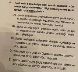 8.
Kasidenin bölümleriyle ilgili olarak aşağıdaki cüm-
lelerin hangisinde verilen bilgi, ayraç içindeki bölüm
ismiyle uyuşmamaktadır?
A) Şairin, asıl konuya geçmeden önce ve şairlik hüneri-
ni kanıtlamak amacıyla kış, bahar, yaz, ramazan vs.
tasvirlerine yer verdiği bölümdür. (Nesib)
B) Şairin, övdüğü kişinin yüceliklerinden, üstün ve ayi-
rici özelliklerinden abartılı bir dille bahsettiği bölüm-
dür. (Methiye)
C) Şairin, mahlasını kullanarak kimliğini açıkladığı ve
muhatabından yardım dileğinde bulunduğu bölüm-
dür. (Dua)
D) Kasideyle aynı uyak ve ölçüde bir gazelin bağımsız
olarak yer aldığı bölümdür. (Tegazzül)
E) Şairin, asıl konuya geçiş yapabilmek için nükteli ve
ince sözlere yer verdiği bölümdür. (Girizgâh)
