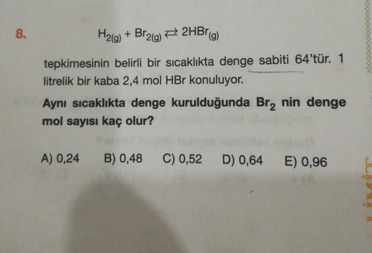 8.
H2(g) + Br2(g) + 2HBr(g)
tepkimesinin belirli bir sıcaklıkta denge sabiti 64'tür. 1
litrelik bir kaba 2,4 mol HBr konuluyor.
Aynı sıcaklıkta denge kurulduğunda Br2 nin denge
mol sayısı kaç olur?
A) 0,24
B) 0,48
C) 0,52
D) 0,64
E) 0,96
LU