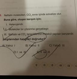 9. Naftalin molekülleri, CCI, sivisi içinde solvatize olur.
Buna göre, oluşan karışım için;
LL More
I. Heterojendir
Moleküler bir çözünme gerçekleşir.
III. Naftalin ve CCI, taneciklerinin molekül yapıları benzerdir.
yargılarından hangileri doğrudur?
A) Yalnız !
B) Yalnız 11
C) Yalpiz III
D) I ve II
El ve III
1E
2C 3C
4A
5D
6
