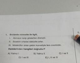 1. Sıvılarda viskozite ile ilgili,
I. Akmaya karşı gösterilen dirençtir.
II. Sıcaklık ararsa viskozita artar.
m. Moleküller arası çekim kuvvetiyle ters orantılıdır.
ifadelerinden hangileri doğrudur?
A) Yalnız 1
B) Yalnız II
C) I ve 11
D) I ve me
E) I, li ve III
