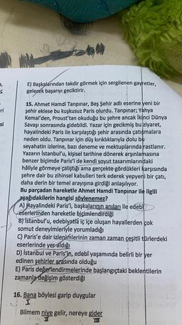 ty
,
ç
E) Başkalarından takdir görmek için sergilenen gayretler,
gelecek başarıyı geciktirir.
eri
si
15. Ahmet Hamdi Tanpınar, Beş Şehir adlı eserine yeni bir
şehir eklese bu kuşkusuz Paris olurdu. Tanpinar; Yahya
Kemal'den, Proust'tan okuduğu bu şehre ancak İkinci Dünya
Savaşı sonrasında gidebildi. Yazar için gecikmiş bu ziyaret,
hayalindeki Paris ile karşılaştığı şehir arasında çatışmalara
neden oldu. Tanpınar için düş kırıklıklarıyla dolu bu
seyahatin izlerine, bazı deneme ve mektuplarında rastlanır.
Yazarın İstanbul'u, kişisel tarihine dönerek arşınlamasına
benzer biçimde Paris'i de kendi soyut tasarımlarındaki
hâliyle görmeye çalıştığı ama gerçekte gördükleri karşısında
şehre dair bu zihinsel kabulleri terk ederek yepyeni bir çatı,
daha derin bir temel arayışına girdiği anlaşılıyor.
Bu parçadan hareketle Ahmet Hamdi Tanpınar ile ilgili
aşağıdakilerin hangisi söylenemez?
A) Hayalindeki Paris'i, başkalarının anıları ile edebi
eserlerinden hareketle biçimlendirdiği
B) İstanbul'u, edebiyatia iç içe oluşan hayallerden çok
somut deneyimleriyle yorumladığı
C) Paris'e dair izlenimlerinin zaman zaman çeşitli türlerdeki
eserlerinde yer aldığı
D) İstanbul ve Paris'in, edebî yaşamında belirli bir yer
edinen şehirler arasında olduğu
E) Paris değerlendirmelerinde başlangıçtaki beklentilerin
zamanla
değişim gösterdiği
16. Bana böylesi garip duygular
I
Bilmem niye gelir, nereye gider
HI
