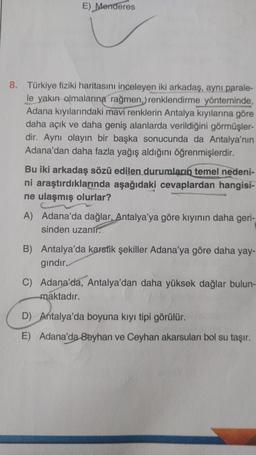 E) Menderes
8. Türkiye fiziki haritasını inceleyen iki arkadaş, aynı parale-
le yakın olmalarına rağmen, renklendirme yönteminde,
Adana kıyılarındaki mavi renklerin Antalya kıyılarına göre
daha açık ve daha geniş alanlarda verildiğini görmüşler-
dir. Aynı olayın bir başka sonucunda da Antalya'nın
Adana'dan daha fazla yağış aldığını öğrenmişlerdir.
Bu iki arkadaş sözü edilen durumların temel nedeni-
ni araştırdıklarında aşağıdaki cevaplardan hangisi-
ne ulaşmış olurlar?
A) Adana'da dağlar, Antalya'ya göre kıyinin daha geri-
sinden uzanır.
B) Antalya'da karstik sekiller Adana'ya göre daha yay-
gindir.
C) Adana'da, Antalya'dan daha yüksek dağlar bulun-
maktadır.
D) Antalya'da boyuna kıyı tipi görülür.
E) Adana'da 8eyhan ve Ceyhan akarsuları bol su taşır.
