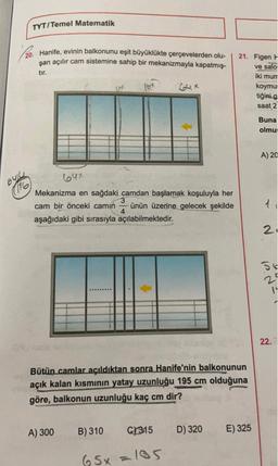TYT/Temel Matematik
20. Hanife, evinin balkonunu eşit büyüklükte çerçevelerden olu-
şan açılır cam sistemine sahip bir mekanizmayla kapatmış-
tır.
21. Figen F
ve salo
iki munt
koymu
tiğini g
saat 2
lox
Gux
Buna
olmu:
A) 20
64x
6424
(116
Mekanizma en sağdaki camdan başlamak koşuluyla her
cam bir önceki camin ünün üzerine gelecek şekilde
4
aşağıdaki gibi sırasıyla açılabilmektedir.
21
56
ly
22.
Bütün camlar açıldıktan sonra Hanife'nin balkonunun
açık kalan kısmının yatay uzunluğu 195 cm olduğuna
göre, balkonun uzunluğu kaç cm dir?
A) 300
B) 310
C/315
D) 320
E) 325
65x=105