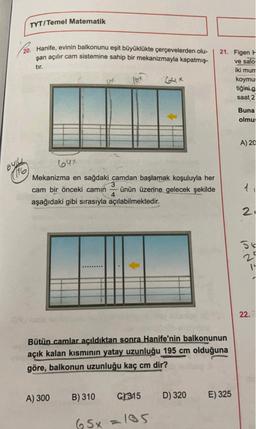 TYT/Temel Matematik
20. Hanife, evinin balkonunu eşit büyüklükte çerçevelerden olu-
şan açılır cam sistemine sahip bir mekanizmayla kapatmış-
tır.
21. Figen F
ve salo
iki munt
koymu
tiğini g
saat 2
lox
Gux
Buna
olmu:
A) 20
64x
6424
(116
Mekanizma en sağdaki camdan başlamak koşuluyla her
cam bir önceki camin ünün üzerine gelecek şekilde
4
aşağıdaki gibi sırasıyla açılabilmektedir.
21
56
ly
22.
Bütün camlar açıldıktan sonra Hanife'nin balkonunun
açık kalan kısmının yatay uzunluğu 195 cm olduğuna
göre, balkonun uzunluğu kaç cm dir?
A) 300
B) 310
C/315
D) 320
E) 325
65x=105
