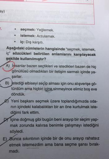 ay)
2.
seçmek: Yeğlemek.
istemek: Arzulamak.
iç: Dış karşıtı.
Aşağıdaki cümlelerin hangisinde “seçmek, istemek,
iç" sözcükleri belirtilen anlamlarını karşılayacak
şekilde kullanılmıştır?
A) İnsanlar bazen seçtikleri ve istedikleri bazen de hiç
gönüllüsü ol