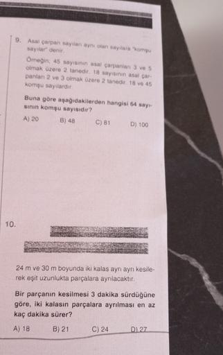 9. Asal çarpan sayıları aynı olan sayılara "komşu
sayılar" denir.
Omeğin; 45 sayısının asal çarpanlan 3 ve 5
olmak üzere 2 tanedir. 18 sayısının asal çar-
panları 2 ve 3 olmak üzere 2 tanedir. 18 ve 45
komşu sayılardır.
Buna göre aşağıdakilerden hangisi 64