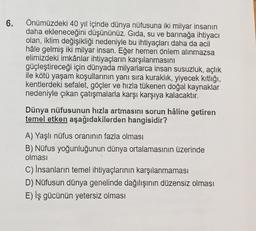 6.
Önümüzdeki 40 yıl içinde dünya nüfusuna iki milyar insanın
daha ekleneceğini düşününüz. Gıda, su ve barınağa ihtiyacı
olan, iklim değişikliği nedeniyle bu ihtiyaçları daha da acil
hâle gelmiş iki milyar insan. Eğer hemen önlem alınmazsa
elimizdeki imkânlar ihtiyaçların karşılanmasını
güçleştireceği için dünyada milyarlarca insan susuzluk, açlık
ile kötü yaşam koşullarının yanı sıra kuraklık, yiyecek kıtlığı,
kentlerdeki sefalet, göçler ve hızla tükenen doğal kaynaklar
nedeniyle çıkan çatışmalarla karşı karşıya kalacaktır.
Dünya nüfusunun hızla artmasını sorun hâline getiren
temel etken aşağıdakilerden hangisidir?
A) Yaşlı nüfus oranının fazla olması
B) Nüfus yoğunluğunun dünya ortalamasının üzerinde
olması
C) Insanların temel ihtiyaçlarının karşılanmaması
D) Nüfusun dünya genelinde dağılışının düzensiz olması
E) iş gücünün yetersiz olması
