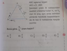 2.
A
ABC eşkenar üçgen
IACI = 3.IADI
Şekildeki pistin B noktasından
saatteki ortalama hızları V, ve V2
olan iki araç aynı anda belirtilen
yönlerde harekete başladıkların-
da ilk kez D noktasında karşıla-
şiyorlar.
V
B
2
Buna göre,
V.
oranı kaçtır?
V₂
5
A)
4
B)
C)
C
1
3
3
E)
D)
AW
LO
A
M
A
