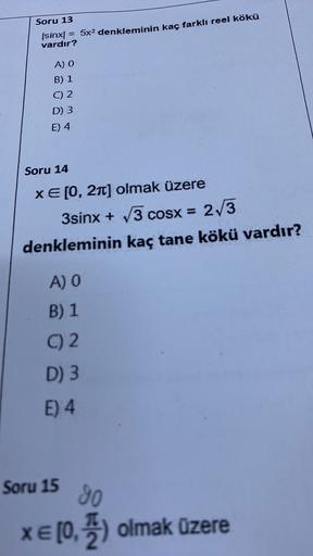 Soru 13
(sinx = 5x2 denkleminin kaç farklı reel kökü
vardır?
A) O
B) 1
C) 2
D) 3
E) 4
Soru 14
XE[0, 21) olmak üzere
3sinx + 3 COSx =
3 cosx = 2/3
denkleminin kaç tane kökü vardır?
A) O
B) 1
C) 2.
D) 3
E) 4
Soru 15
30
XE [0, ) olmak üzere