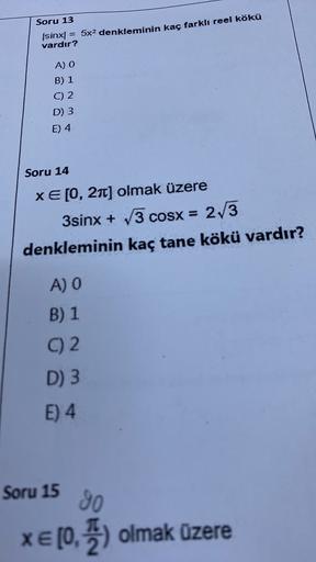 Soru 13
(sinx = 5x2 denkleminin kaç farklı reel kökü
vardır?
A) O
B) 1
C) 2
D) 3
E) 4
Soru 14
XE[0, 21) olmak üzere
3sinx + 3 COSx =
3 cosx = 2/3
denkleminin kaç tane kökü vardır?
A) O
B) 1
C) 2.
D) 3
E) 4
Soru 15
30
XE [0, ) olmak üzere
