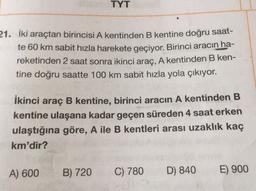 TYT
21. İki araçtan birincisi A kentinden B kentine doğru saat-
te 60 km sabit hızla harekete geçiyor. Birinci aracın ha-
reketinden 2 saat sonra ikinci araç, A kentinden B ken-
tine doğru saatte 100 km sabit hızla yola çıkıyor.
İkinci araç B kentine, birinci aracın A kentinden B
kentine ulaşana kadar geçen süreden 4 saat erken
ulaştığına göre, A ile B kentleri arası uzaklık kaç
km'dir?
A) 600
B) 720
C) 780
D) 840
E) 900
