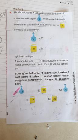 06:49
100-256
19:06
M+6+3
Bir laboratuvarda A kabinda bulunan bir bakterinin
6.
29
x saat sonraki sayısı
sembolü ile B kabında
bulunan bir bakterinin x saat sonraki sayısı X
sembolü ile gösteriliyor.
= 2
X
eşitlikleri veriliyor.
A kabına bir tane di konulduktan 5 saat sonra
kapta bulunan bak. ile:in tümü B kabina konulu-
yor.
Buna göre, bakterile. 3 'kabina konulduktan 3
saat sonra B kabin ulunan bakteri sayısı
aşağıdaki sembollerds 'hangisi ile gösterile-
bilir?
Sarmal Matematik Soru Bankası
B) 40
C)
30
A) 11
E) 32
D) 16
52
