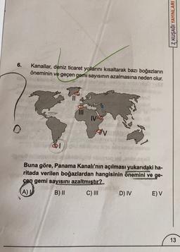 Z KUŞAĞI YAYINLARI
6.
Kanallar, deniz ticaret yollarını kısaltarak bazı boğazların
öneminin ve geçen gemi sayısının azalmasına neden olur.
IV
oblo
ov
1
Buna göre, Panama Kanalı'nın açılması yukarıdaki ha-
ritada verilen boğazlardan hangisinin önemini ve ge-
çen gemi sayısını azaltmıştır?
A)
B) 11 C) III D) IV EV
13