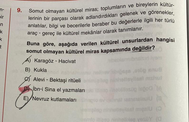n-
9.
Somut olmayan kültürel miras; toplumların ve bireylerin kültür-
bir
lerinin bir parçası olarak adlandırdıkları gelenek ve görenekler,
n
k
k
t
anlatılar, bilgi ve becerilerle beraber bu değerlerle ilgili her türlü
araç - gereç ile kültürel mekânlar olarak tanımlanır.
Buna göre, aşağıda verilen kültürel unsurlardan hangisi
somut olmayan kültürel miras kapsamında değildir?
Karagöz - Hacivat
ibnaisir von
B) Kukla
bros, ro
e Alevi - Bektaşi ritüeli
imela bihoovileal macht
Di
ibn-i Sina el yazmaları ilesooloo
E)
Nevruz kutlamaları
DIO
ta
Pomeleg ninhevisst melu
niego ninteliso vesty (0
es