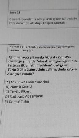 Soru 13
Osmanlı Devleti'nin son yıllarda içinde bulunduğu
kötü durum ve okuduğu kitaplar Mustafa
Kemal'de Türkçülük düşüncesinin gelişmesine
neden olmuştur.
Eğitim hayatı yıllarında Mustafa Kemal'in
okuduğu şiirlerde "ulusal benliğimin gururunu
tattıran ilk anlatımı buldum" dediği ve
Türkçülük düşüncesinin gelişmesinde katkısı
olan şair kimdir?
A) Mehmet Emin Yurdakul
B) Namık Kemal
C) Tevfik Fikret
D) Sait Faik Abasıyanık
E) Kemal Tahir
