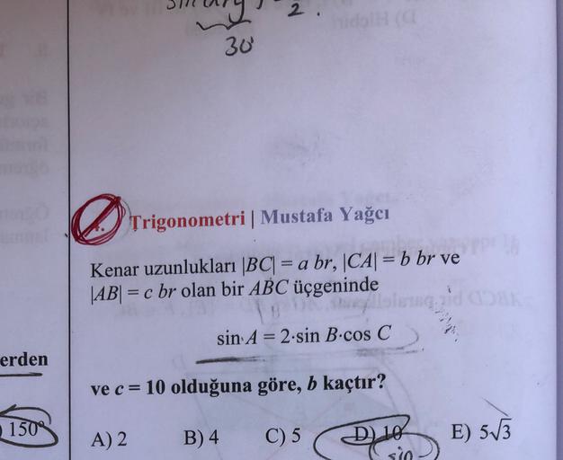 2
30
Trigonometri Mustafa Yağcı
Kenar uzunlukları |BC| = a br, |CA| = b br ve
|AB| = c br olan bir ABC üçgeninde
mgad
sin A = 2.sin B.cos C
-
erden
ve c = 10 olduğuna göre, b kaçtır?
150
A) 2
B) 4
C) 5
D) 10
sio
E) 513