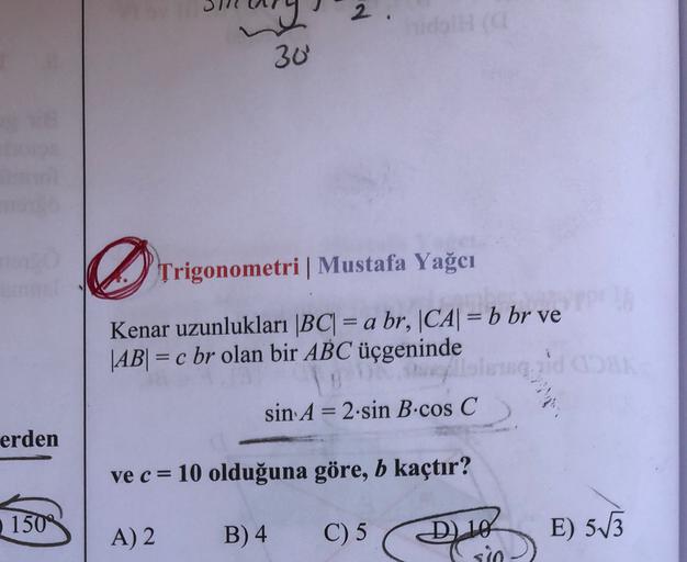 2
30
Trigonometri Mustafa Yağcı
Kenar uzunlukları |BC| = a br, |CA| = b br ve
|AB| = c br olan bir ABC üçgeninde
mgad
sin A = 2.sin B.cos C
-
erden
ve c = 10 olduğuna göre, b kaçtır?
150
A) 2
B) 4
C) 5
D) 10
sio
E) 513
