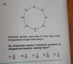 13.
E
D
c
F
H
B
Şekildeki çember üzerindeki 8 nokta ikişer ikişer
birleştirilerek kirişler elde ediliyor.
Bu kirişlerden seçilen 2 tanesinin çemberin iç
bölgesinde kesişme olasılığı kaçtır?
C)
A)
3
25
B)
c) Za
E)
7
29
D) Sa
11
35
32
27
