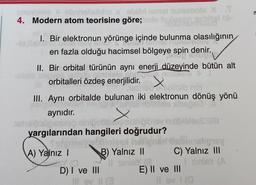 hele abbalistido a oblon lemot munumois XT
4. Modern atom teorisine göre;
1. Bir elektronun yörünge içinde bulunma olasılığının
en fazla olduğu hacimsel bölgeye spin denir.
II. Bir orbital türünün aynı enerji düzeyinde bütün alt
orbitalleri özdeş enerjilidir
. X
abno
III. Aynı orbitalde bulunan iki elektronun dönüş yönü
so
aynidir. X
yargılarından hangileri doğrudur?
Silniale Shings
A) Yalnız ! B) Yalnız II C) Yalnız III
Coul ve III
InloY CA
E) II ve III
Ilov
X
