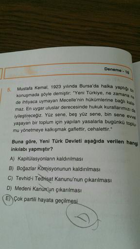 Deneme - 16
5.
Mustafa Kemal, 1923 yılında Bursa'da halka yaptığı bir
konuşmada şöyle demiştir: "Yeni Türkiye, ne zamana ne
de ihtiyaca uymayan Mecelle'nin hükümlerine bağlı kala:
maz. En uygar uluslar derecesinde hukuk kurallarımızı da
iyileştireceğiz. Yüz sene, beş yüz sene, bin sene evvel
yaşayan bir toplum için yapılan yasalarla bugünkü toplu
mu yönetmeye kalkışmak gaflettir, cehalettir."
Buna göre, Yeni Türk Devleti aşağıda verilen hangi
inkılabı yapmıştır?
A) Kapitülasyonların kaldırılması
B) Boğazlar Komisyonunun kaldırılması
C) Tevhid-i Tedrisat Kanunu'nun çıkarılması
D) Medeni Kanun'un çıkarılması
E) Çok partili hayata geçilmesi