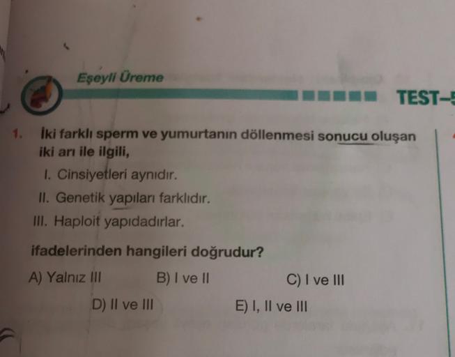 Eşeyli Üreme
BB TESTE
1.
iki farklı sperm ve yumurtanın döllenmesi sonucu oluşan
iki arı ile ilgili,
1. Cinsiyetleri aynidir.
II. Genetik yapıları farklıdır.
III. Haploit yapıdadırlar.
ifadelerinden hangileri doğrudur?
A) Yalnız III B) I ve II
C) I ve III
