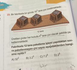 emi
ci
23. Bir fabrikada bir günde 16 tane çivi üretilmektedir.
12 tane
Üretilen çiviler her kutuda 44 tane çivi olacak şekilde pa-
ketlenmektedir.
Fabrikada 12 tane paketleme işlemi yapıldıktan son-
ra paketlenmeyen çivi sayısı aşağıdakilerden hangi-
sine eşittir?
C) 7.28
D) 28
B) 3.29
A) 322
ston
