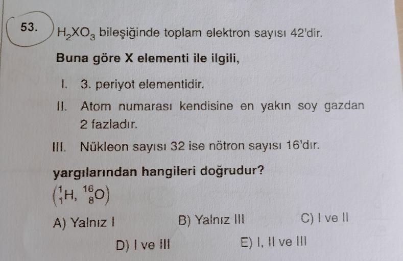 53.
H.XObileşiğinde toplam elektron sayısı 42'dir.
Buna göre X elementi ile ilgili,
1. 3. periyot elementidir.
II. Atom numarası kendisine en yakın soy gazdan
2 fazladır.
III. Nükleon sayısı 32 ise nötron sayısı 16'dır.
yargılarından hangileri doğrudur?
((