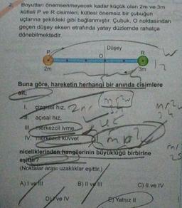 2.
Boyutları önemsenmeyecek kadar küçük olan 2m ve 3m
kütleli P ve R cisimleri, kütlesi önemsiz bir çubuğun
uçlarına şekildeki gibi bağlanmıştır. Çubuk, O noktasından
geçen düşey eksen etrafında yatay düzlemde rahatça
dönebilmektedir.
Düşey
P
R
O
W
2
2m
3m
Buna göre, hareketin herhangi bir anında cisimlere
ait;
mre
1.
çizgisel hiz, 2nd
11. açısal hiz
Mr.
3
Il merkezcil ivme.
IV. merkezei kuvvet
mia?
niceliklerinden hangilerinin büyüklüğü birbirine
mi
25
eşiftir?
(Noktalar arası uzaklıklar eşittir.)
A) I velli
B) Il ve Ili
C) II ve IV
Dive IV
EJ Yalnız II