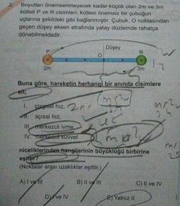 2.
Boyutları önemsenmeyecek kadar küçük olan 2m ve 3m
kütleli P ve R cisimleri, kütlesi önemsiz bir çubuğun
uçlarına şekildeki gibi bağlanmıştır. Çubuk, O noktasından
geçen düşey eksen etrafında yatay düzlemde rahatça
dönebilmektedir.
Düşey
P
R
O
W
2
2m
3m
Buna göre, hareketin herhangi bir anında cisimlere
ait;
mre
1.
çizgisel hiz, 2nd
11. açısal hiz
Mr.
3
Il merkezcil ivme.
IV. merkezei kuvvet
mia?
niceliklerinden hangilerinin büyüklüğü birbirine
mi
25
eşiftir?
(Noktalar arası uzaklıklar eşittir.)
A) I velli
B) Il ve Ili
C) II ve IV
Dive IV
EJ Yalnız II
