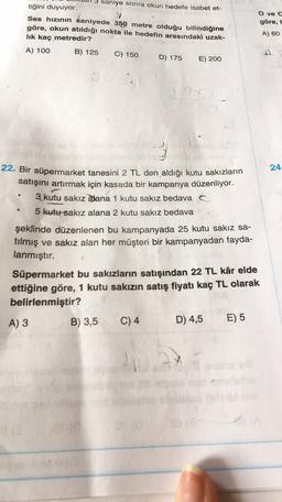 saniye sonra okun hedefe isabet et-
tiğini duyuyor.
Ses hızının saniyede 350 metre olduğu bilindiğine
göre, okun atıldığı nokta ile hedefin arasındaki uzak-
lik kaç metredir?
A) 100 B) 125 C) 150
D) 175 E) 200
O ve o
göre,
A) 60
A.
24
22. Bir süpermarket tanesini 2 TL den aldığı kutu sakızların
satışını artırmak için kasada bir kampanya düzenliyor.
3 kutu sakız alana 1 kutu sakız bedava
5 kutu-sakız alana 2 kutu sakız bedava
şeklinde düzenlenen bu kampanyada 25 kutu sakız sa-
tılmış ve sakız alan her müşteri bir kampanyadan fayda-
lanmıştır.
Süpermarket bu sakızların satışından 22 TL kâr elde
ettiğine göre, 1 kutu sakızın satış fiyatı kaç TL olarak
belirlenmiştir?
A) 3
B) 3,5 C) 4 D) 4,5 E) 5
