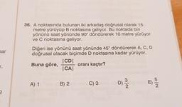 36. A noktasında bulunan iki arkadaş doğrusal olarak 15
metre yürüyüp B noktasına geliyor. Bu noktada biri
yönünü saat yönünde 90° döndürerek 10 metre yürüyor
ve C noktasına geliyor.
har
Diğeri ise yönünü saat yönünde 45° döndürerek A, C, D
doğrusal olacak biçimde D noktasına kadar yürüyor.
CDI
Buna göre,
oranı kaçtır?
CA|
r.
A) 1
B) 2
C) 3
D)
mla
E)
10
?
