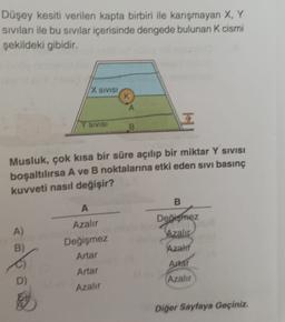 Düşey kesiti verilen kapta birbiri ile karışmayan X, Y
siviları ile bu sıvılar içerisinde dengede bulunan k cismi
şekildeki gibidir.
X SIVISI
A
SIVISI
B
Musluk, çok kısa bir süre açılıp bir miktar Y SIVISI
boşaltılırsa A ve B noktalarına etki eden sivi basınç
kuvveti nasıl değişir?
B
A
Değişmez
Azalır
A)
B)
Azali
Azalır
Değişmez
Artar
Artar
Azalir
Arar
(Azalır
Diğer Sayfaya Geçiniz.
