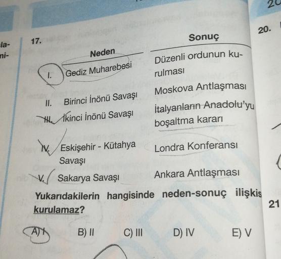 2
20.
17.
Sonuç
sla-
ni-
Neden
Düzenli ordunun ku-
1.
Gediz Muharebesi
rulması
II.
Birinci İnönü Savaşı
Yİkinci İnönü Savaşı
Moskova Antlaşması
İtalyanların Anadolu'yu
boşaltma kararı
Eskişehir - Kütahya
Londra Konferansı
Savaşı
ve Sakarya Savaşı Ankara An