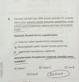 2.
Osmanlı Devleti'nde 1909 yılında çıkarılan bir yasayla
daha önce askerlik bedeli ödeyerek askerlikten muaf
tutulan gayrimüslimlerin askere alınması kararlaştırıl-
mıştır.
Osmanlı Devleti'nin bu uygulamayla;
ordunun asker gereksinimini karşılamak,
1. anayasadaki eşitlik ilkesini hayata geçirmek,
III. toplumsal kaynaşmayı sağlamak
amaçlarından hangilerine ulaşmak istediği savu-
nulabilir?
B) Yalnız 11
C) I ve III
A) Yalnız!
19201235
D) II ve III
E) I, II ve III
