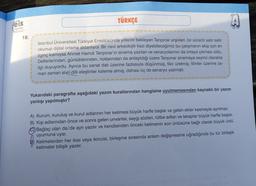 TÜRKÇE
eis
Yayinlar
18.
İstanbul Üniversitesi Türkiyat Enstitüsünde yıllardır bekleyen Tanpınar arşivleri, bir süredir satır satır
okunup dijital ortama aktarılıyor. Bir nevi arkeolojik kazı diyebileceğimiz bu çalışmanın ekip için en
ilginç kısmıysa Ahmet Hamdi Tanpınar'ın sinema yazıları ve senaryolarının da ortaya çıkması oldu.
Defterlerinden, günlüklerinden, notlarından da anlaşıldığı üzere Tanpınar sinemaya seyirci olarakta
ilgi duyuyordu. Ayrıca bu sanat dali üzerine fazlasıyla düşünmüş, fikir üretmiş; filmler üzerine za-
man zaman sivri dilli eleştiriler kaleme almış, dahası üç de senaryo yazmıştı.
Yukarıdaki paragrafta aşağıdaki yazım kurallarından hangisine uyulmamasından kaynaklı bir yazım
yanlışı yapılmıştır?
A) Kurum, kuruluş ve kurul adlarının her kelimesi büyük harfle başlar ve gelen ekler kesmeyle ayrılmaz.
B) Kişi adlarından önce ve sonra gelen unvanlar, saygı sözleri, rütbe adları ve lakaplar büyük harfle başlar.
Bağlaç olan da/de ayrı yazılır ve kendisinden önceki kelimenin son ünlüsüne bağlı olarak büyük ünlü
uyumuna uyar.
Kelimelerden her ikisi veya ikincisi, birleşme sırasında anlam değişmesine uğradığında bu tür birleşik
kelimeler bitişik yazılır.
