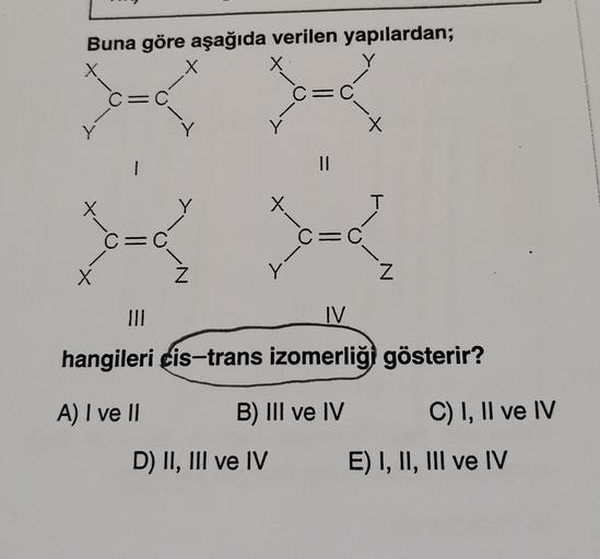 Y
Buna göre aşağıda verilen yapılardan;
X
X
x
/
C=C
C=C
Y
Y
r
-+
1
II
T
tu
*-=-
C=C
X
Z
Z
III
IV
hangileri cis-trans izomerliği gösterir?
A) I ve 11
B) III ve IV
C) I, II ve IV
D) II, III ve IV
E) I, II, III ve IV