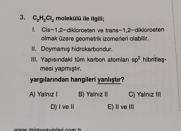 3. CHCl, molekülü ile ilgili;
1. Cis-1,2-dikloroeten ve trans-1,2-dikloroeten
olmak üzere geometrik izomerleri olabilir. .
II. Doymamış hidrokarbondur.
III. Yapısındaki tüm karbon atomları sp2 hibritleş-
mesi yapmıştır.
yargılarından hangileri yanlıştır?
A