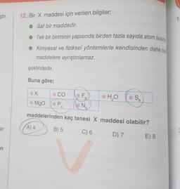 ştir.
12. Bir X maddesi için verilen bilgiler;
1
• Saf bir maddedir.
Tek bir biriminin yapısında birden fazla sayıda atom bulunu
Kimyasal ve fiziksel yöntemlerle kendisinden daha bas
maddelere ayrıştırılamaz.
şeklindedir.
Buna göre;
K
CO
F,
•
H₂O
SA
Mgo
PA
N
2
maddelerinden kaç tanesi X maddesi olabilir?
ar
A) 4
B) 5
C) 6
D) 7
E) 8
n