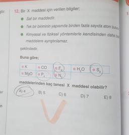 ştir.
12. Bir X maddesi için verilen bilgiler;
1
• Saf bir maddedir.
Tek bir biriminin yapısında birden fazla sayıda atom bulunu
Kimyasal ve fiziksel yöntemlerle kendisinden daha bas
maddelere ayrıştırılamaz.
şeklindedir.
Buna göre;
K
CO
F,
•
H₂O
SA
Mgo
PA
N
2
maddelerinden kaç tanesi X maddesi olabilir?
ar
A) 4
B) 5
C) 6
D) 7
E) 8
n
