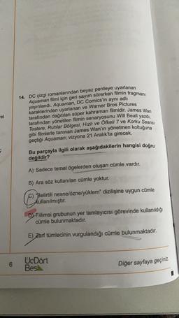 14. DC çizgi romanlarından beyaz perdeye uyarlanan
yayınlandı. Aquaman, DC Comics'in aynı adlı
karakterinden uyarlanan ve Warner Bros Pictures
Aquaman filmi için geri sayım sürerken filmin fragmanı
rel
tarafından dağıtılan süper kahraman filmidir. James Wan
tarafından yönetilen filmin senaryosunu Will Beall yazdı.
Testere, Ruhlar Bölgesi, Hızlı ve Öfkeli 7 ve korku Seansi
gibi filmlerle tanınan James Wan'ın yönetmen koltuğuna
geçtiği Aquaman; vizyona 21 Aralık'ta girecek.
Bu parçayla ilgili olarak aşağıdakilerin hangisi doğru
değildir?
A) Sadece temel ögelerden oluşan cümle vardır.
B) Ara söz kullanılan cümle yoktur.
"Belirtili nesnelöznelyüklem" dizilişine uygun cümle
kullanılmıştır.
DFiilimsi grubunun yer tamlayıcısı görevinde kullanıldığı
cümle bulunmaktadır.
E) Zarf tümlecinin vurgulandığı cümle bulunmaktadır.
6
UcDört
Bes
Diğer sayfaya geçiniz
