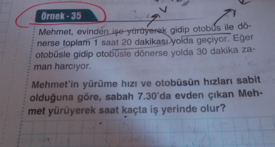 Örnek - 35
9
Mehmet, evinden işe yürüyerek gidip otobüs
ile dö-
nerse toplam 1 saat 20 dakikası yolda geçiyor. Eğer
otobüsle gidip otobüsle dönerse yolda 30 dakika za-
man harcıyor.
Mehmet'in yürüme hızı ve otobüsün hızları sabit
olduğuna göre, sabah 7.30'