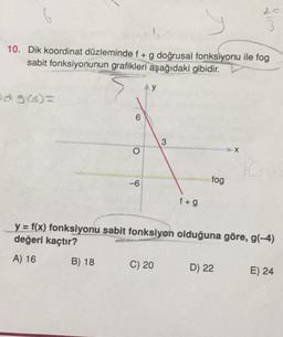 20
6
10. Dik koordinat düzleminde f + g doğrusal fonksiyonu ile fog
sabit fonksiyonunun grafikleri
aşağıdaki gibidir.
49
90o=
6
3
o
X
10
-6
fog
f+g
y = f(x) fonksiyonu sabit fonksiyon olduğuna göre, g(-4)
değeri kaçtır?
A) 16
B) 18
C) 20
D) 22
E) 24
